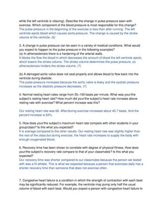 while the left ventricle is relaxing). Describe the change in pulse pressure seen with
exercise. Which component of the blood pressure is most responsible for this change?
The pulse pressure in the beginning of the exercise is less than after running. The left
ventricle ejects blood which causes aorta pressure. The change is caused by the stroke
volume of the ventricle. (6)

3. A change in pulse pressure can be seen in a variety of medical conditions. What would
you expect to happen to the pulse pressure in the following examples?
(a) In atherosclerosis there is a hardening of the arterial walls.
It blocks the flow the blood in which decreases the amount of blood the left ventricle ejects,
which lowers the stroke volume. The stroke volume determines the pulse pressure, so
atherosclerosis hinders the stroke volume. (7)

(b) A damaged aortic valve does not seal properly and allows blood to flow back into the
ventricle during diastole.
The pulse pressure increases because the aortic valve is leaky and the systolic pressure
increases as the diastolic pressure decreases. (7)

4. Normal resting heart rates range from 55−100 beats per minute. What was your/the
subject’s resting heart rate? How much did your/the subject’s heart rate increase above
resting rate with exercise? What percent increase was this?

Our resting heart rate was 68. After/during exercise increased about 40.7 beats. And the
percent increase is 63%.

5. How does your/the subject’s maximum heart rate compare with other students in your
group/class? Is this what you expected?
It is average compared to the other results. Our resting heart rate was slightly higher than
the rest of the class but during exercise, the heart rate increases to supply the body with
enough oxygenated blood.

6. Recovery time has been shown to correlate with degree of physical fitness. How does
your/the subject’s recovery rate compare to that of your classmates? Is this what you
expected?
Our recovery time was shorter compared to our classmates because the person we tested
with was a fit athlete. This is what we expected because a person that exercises daily has a
shorter recovery time than someone that does not exercise often.



7. Congestive heart failure is a condition in which the strength of contraction with each beat
may be significantly reduced. For example, the ventricle may pump only half the usual
volume of blood with each beat. Would you expect a person with congestive heart failure to
 