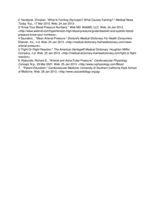 2. Nordqvist, Christian. "What Is Fainting (Syncope)? What Causes Fainting?." Medical News
Today. N.p., 17 Mar 2010. Web. 24 Jan 2013
3."Know Your Blood Pressure Numbers." Web MD. WebMD, LLC. Web. 24 Jan 2013.
<http://www.webmd.com/hypertension-high-blood-pressure/guide/diastolic-and-systolic-blood-
pressure-know-your-numbers>.
4 Saunders, . "Mean Arterial Pressure." Dorland's Medical Dictionary For Health Consumers.
Elsevier, Inc., n.d. Web. 25 Jan 2013. <http://medical-dictionary.thefreedictionary.com/mean
arterial pressure>.
5.”Fight-Or-Flight Reaction." The American Heritage® Medical Dictionary. Houghton Mifflin
Company, n.d. Web. 25 Jan 2013. <http://medical-dictionary.thefreedictionary.com/fight-or-flight
reaction>.
6. Klabunde, Richard E.. "Arterial and Aorta Pulse Pressure." Cardiovascular Physiology
Concept. N.p., 29 Mar 2007. Web. 25 Jan 2013. <http://www.cvphysiology.com/Blood
7. . "Patient Education." Cardiovascular Medicine. University of Southern California Keck School
of Medicine. Web. 28 Jan 2013. <http://www.usccardiology.org/pg-
 