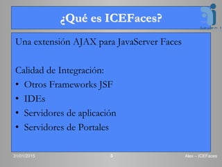 ¿Qué es ICEFaces?
Una extensión AJAX para JavaServer Faces
Calidad de Integración:
• Otros Frameworks JSF
• IDEs
• Servidores de aplicación
• Servidores de Portales
31/01/2015 Alex – ICEFaces3
 