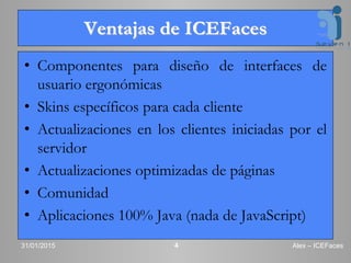 Ventajas de ICEFaces
• Componentes para diseño de interfaces de
usuario ergonómicas
• Skins específicos para cada cliente
• Actualizaciones en los clientes iniciadas por el
servidor
• Actualizaciones optimizadas de páginas
• Comunidad
• Aplicaciones 100% Java (nada de JavaScript)
31/01/2015 Alex – ICEFaces4
 
