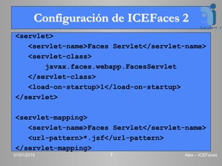 Configuración de ICEFaces 2
<servlet>
<servlet-name>Faces Servlet</servlet-name>
<servlet-class>
javax.faces.webapp.FacesServlet
</servlet-class>
<load-on-startup>1</load-on-startup>
</servlet>
<servlet-mapping>
<servlet-name>Faces Servlet</servlet-name>
<url-pattern>*.jsf</url-pattern>
</servlet-mapping>
31/01/2015 Alex – ICEFaces7
 