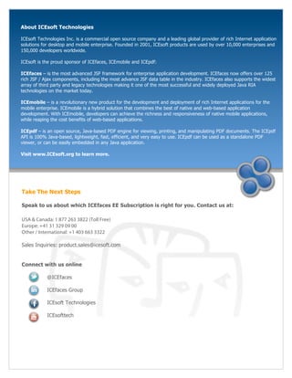 About ICEsoft Technologies

ICEsoft Technologies Inc. is a commercial open source company and a leading global provider of rich Internet application
solutions for desktop and mobile enterprise. Founded in 2001, ICEsoft products are used by over 10,000 enterprises and
150,000 developers worldwide.

ICEsoft is the proud sponsor of ICEfaces, ICEmobile and ICEpdf:

ICEfaces – is the most advanced JSF framework for enterprise application development. ICEfaces now offers over 125
rich JSF / Ajax components, including the most advance JSF data table in the industry. ICEfaces also supports the widest
array of third party and legacy technologies making it one of the most successful and widely deployed Java RIA
technologies on the market today.

ICEmobile – is a revolutionary new product for the development and deployment of rich Internet applications for the
mobile enterprise. ICEmobile is a hybrid solution that combines the best of native and web-based application
development. With ICEmobile, developers can achieve the richness and responsiveness of native mobile applications,
while reaping the cost benefits of web-based applications.

ICEpdf – is an open source, Java-based PDF engine for viewing, printing, and manipulating PDF documents. The ICEpdf
API is 100% Java-based, lightweight, fast, efficient, and very easy to use. ICEpdf can be used as a standalone PDF
viewer, or can be easily embedded in any Java application.

Visit www.ICEsoft.org to learn more.




Take The Next Steps

Speak to us about which ICEfaces EE Subscription is right for you. Contact us at:

USA & Canada: 1 877 263 3822 (Toll Free)
Europe: +41 31 329 09 00
Other / International: +1 403 663 3322

Sales Inquiries: product.sales@icesoft.com


Connect with us online

            @ICEfaces

            ICEfaces Group

            ICEsoft Technologies

            ICEsofttech
 