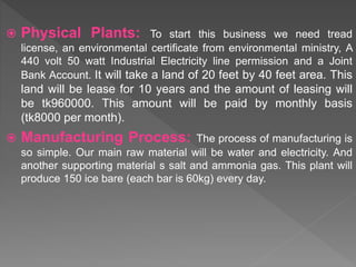  Physical Plants: To start this business we need tread
license, an environmental certificate from environmental ministry, A
440 volt 50 watt Industrial Electricity line permission and a Joint
Bank Account. It will take a land of 20 feet by 40 feet area. This
land will be lease for 10 years and the amount of leasing will
be tk960000. This amount will be paid by monthly basis
(tk8000 per month).
 Manufacturing Process: The process of manufacturing is
so simple. Our main raw material will be water and electricity. And
another supporting material s salt and ammonia gas. This plant will
produce 150 ice bare (each bar is 60kg) every day.
 