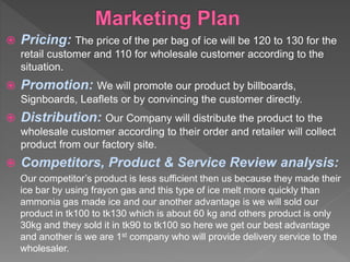  Pricing: The price of the per bag of ice will be 120 to 130 for the
retail customer and 110 for wholesale customer according to the
situation.
 Promotion: We will promote our product by billboards,
Signboards, Leaflets or by convincing the customer directly.
 Distribution: Our Company will distribute the product to the
wholesale customer according to their order and retailer will collect
product from our factory site.
 Competitors, Product & Service Review analysis:
Our competitor’s product is less sufficient then us because they made their
ice bar by using frayon gas and this type of ice melt more quickly than
ammonia gas made ice and our another advantage is we will sold our
product in tk100 to tk130 which is about 60 kg and others product is only
30kg and they sold it in tk90 to tk100 so here we get our best advantage
and another is we are 1st company who will provide delivery service to the
wholesaler.
 