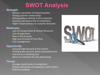  Strength:
 Business reputation of being innovative
 Strong customer relationships
 Selling products directly to the customers
 Keeping costs below that of competitors
 Higher responsiveness to customer demands
 Weakness:
 Lack of transportation & Human Resources
 Lack of experience.
 New in this business.
 High cost of rental for the office
 Cost management.
 Opportunity:
 Seasonal high demand of the product
 Providing best services within reasonable price
 Internet as a marketing tool
 Desire of customers for one-stop buying
 Threat:
 Stronger brand name of competitors
 Strong relationship of competitors with retailers
 Political instability
 