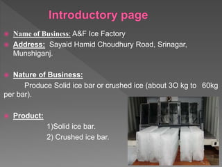  Name of Business: A&F Ice Factory
 Address: Sayaid Hamid Choudhury Road, Srinagar,
Munshiganj.
 Nature of Business:
Produce Solid ice bar or crushed ice (about 3O kg to 60kg
per bar).
 Product:
1)Solid ice bar.
2) Crushed ice bar.
 