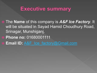  The Name of this company is A&F Ice Factory. It
will be situated in Sayad Hamid Choudhury Road,
Srinagar, Munshiganj.
 Phone no: 01680001111
 Email ID: A&F_Ice_factory@Gmail.com
 