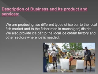 Description of Business and its product and
services:
We are producing two different types of ice bar to the local
fish market and to the fisher man in munshiganj district.
We also provide ice bar to the local ice cream factory and
other sectors where ice is needed.
 