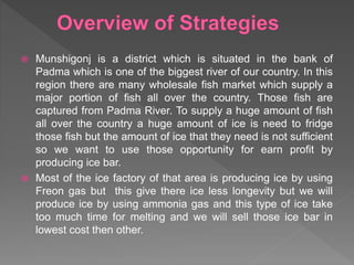  Munshigonj is a district which is situated in the bank of
Padma which is one of the biggest river of our country. In this
region there are many wholesale fish market which supply a
major portion of fish all over the country. Those fish are
captured from Padma River. To supply a huge amount of fish
all over the country a huge amount of ice is need to fridge
those fish but the amount of ice that they need is not sufficient
so we want to use those opportunity for earn profit by
producing ice bar.
 Most of the ice factory of that area is producing ice by using
Freon gas but this give there ice less longevity but we will
produce ice by using ammonia gas and this type of ice take
too much time for melting and we will sell those ice bar in
lowest cost then other.
 