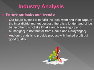  Future outlooks and trends:
 Our future outlook is to fulfill the local want and then capture
the inter district market because there is a lot demand of ice
bar in other district like Dhaka and Narayangonj and
Munshigonj in not that far from Dhaka and Narayangonj.
 And our trends is to provide product with limited profit but
good quality.
 