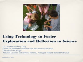 February 25, 2010
Using Technology to Foster
Exploration and Reflection in Science
Liz Lehman and Lucy Gray
Center for Elementary Mathematics and Science Education
University of Chicago
Annalise Gudonis and Rebecca Rahmel, Arlington Heights School District 25
 