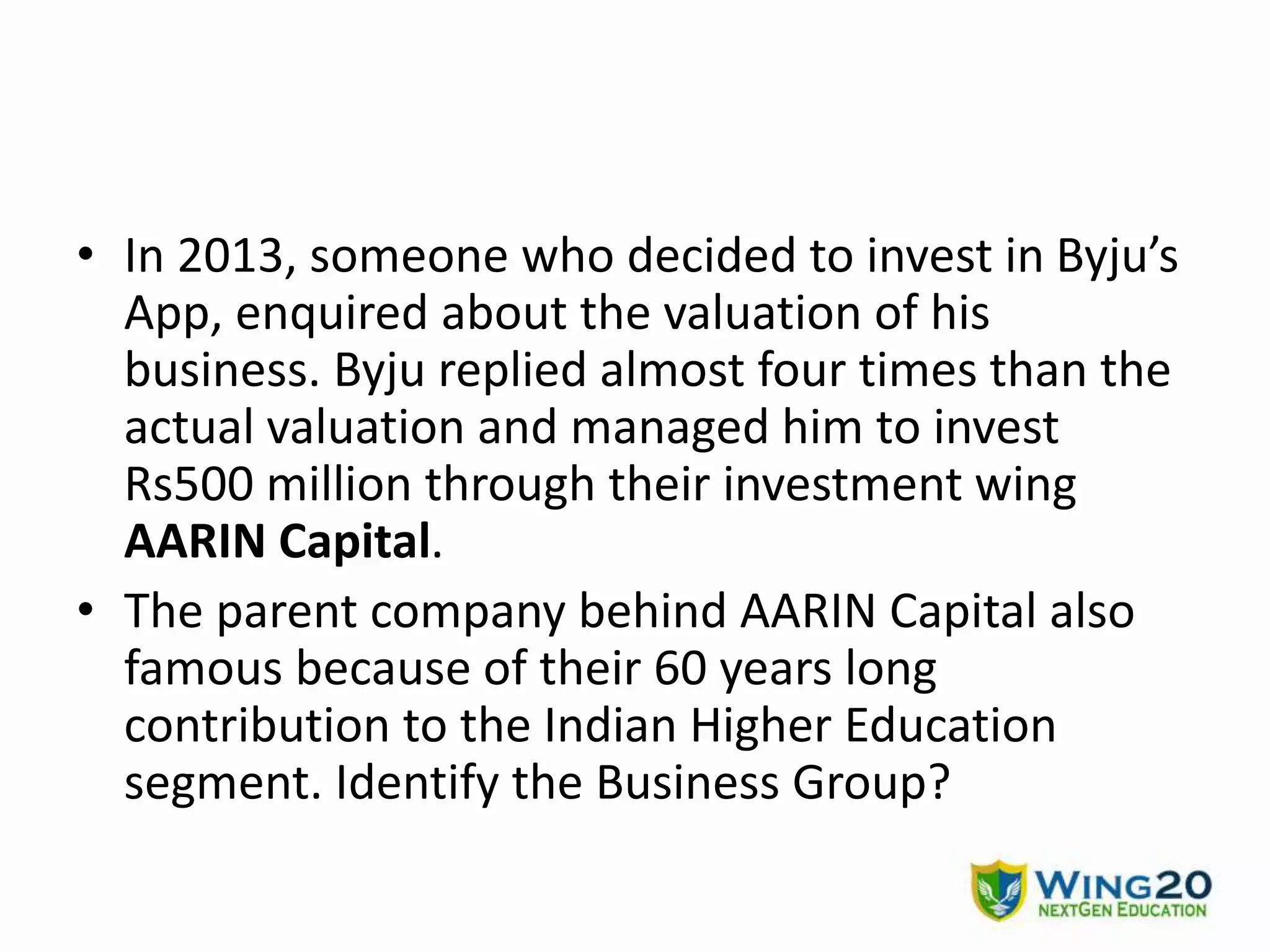 • In 2013, someone who decided to invest in Byju’s
App, enquired about the valuation of his
business. Byju replied almost four times than the
actual valuation and managed him to invest
Rs500 million through their investment wing
AARIN Capital.
• The parent company behind AARIN Capital also
famous because of their 60 years long
contribution to the Indian Higher Education
segment. Identify the Business Group?
 