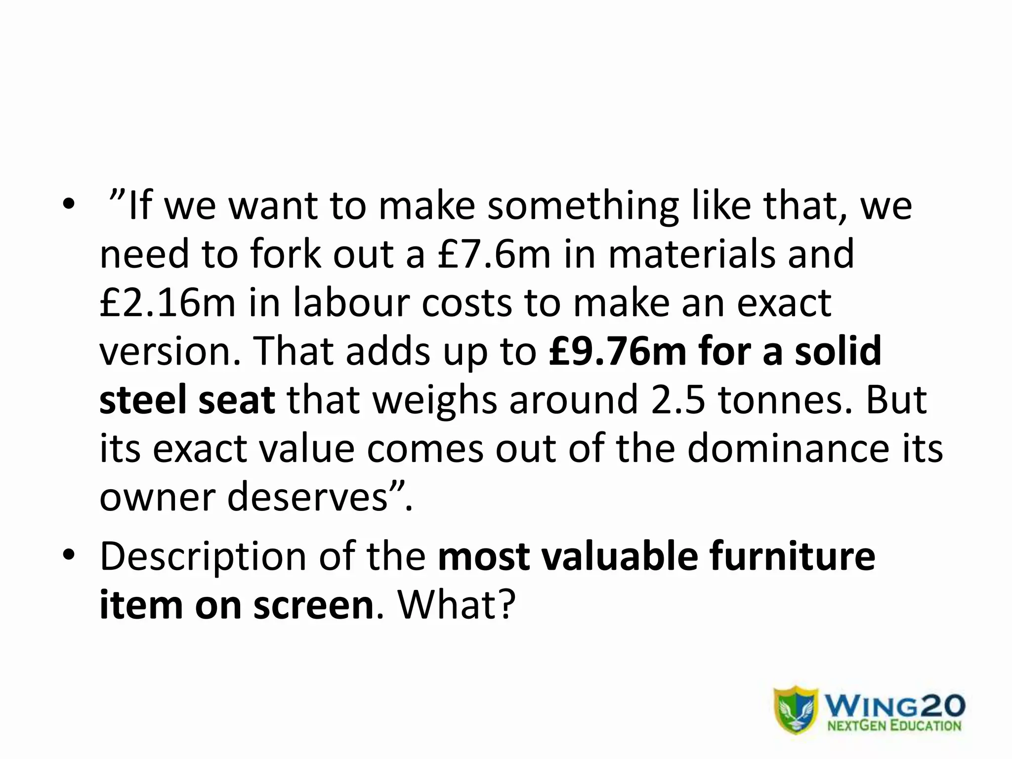 • ”If we want to make something like that, we
need to fork out a £7.6m in materials and
£2.16m in labour costs to make an exact
version. That adds up to £9.76m for a solid
steel seat that weighs around 2.5 tonnes. But
its exact value comes out of the dominance its
owner deserves”.
• Description of the most valuable furniture
item on screen. What?
 