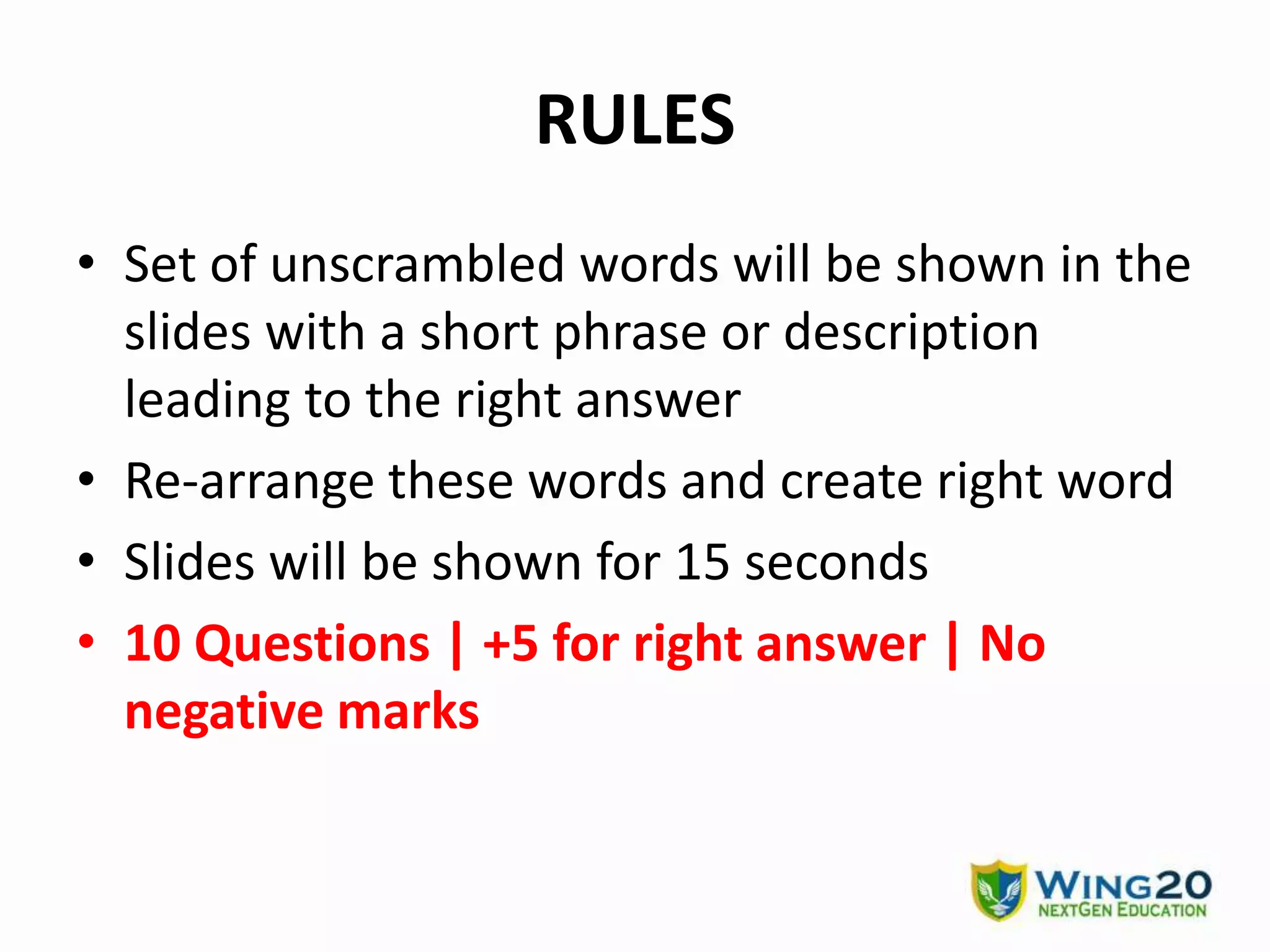 RULES
• Set of unscrambled words will be shown in the
slides with a short phrase or description
leading to the right answer
• Re-arrange these words and create right word
• Slides will be shown for 15 seconds
• 10 Questions | +5 for right answer | No
negative marks
 