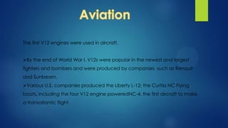 The first V12 engines were used in aircraft.
By the end of World War I, V12s were popular in the newest and largest
fighters and bombers and were produced by companies such as Renault
and Sunbeam.
Various U.S. companies produced the Liberty L-12; the Curtiss NC Flying
boats, including the four V12 engine poweredNC-4, the first aircraft to make
a transatlantic flight.
 