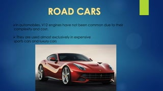 In automobiles, V12 engines have not been common due to their
complexity and cost.
 They are used almost exclusively in expensive
sports cars and luxury cars
 