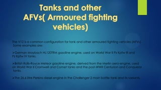 The V12 is a common configuration for tank and other armoured fighting vehicles (AFVs).
Some examples are:
German Maybach HL120TRM gasoline engine, used on World War II Pz Kpfw III and
Pz Kpfw IV tanks.
British Rolls-Royce Meteor gasoline engine, derived from the Merlin aero-engine, used
on World War II Cromwell and Comet tanks and the post-WWII Centurion and Conqueror
tanks.
The 26.6 litre Perkins diesel engine in the Challenger 2 main battle tank and its variants.
 
