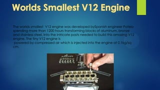 The worlds smallest V12 engine was developed bySpanish engineer Patelo
spending more than 1200 hours transforming blocks of aluminum, bronze
and stainless steel. Into the intricate pasts needed to build this amazing V12
engine. The tiny V12 engine is
powered by compressed air which is injected into the engine at 0.1kg/sq
cm.
 