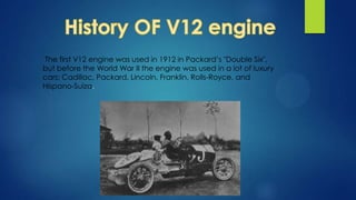 The first V12 engine was used in 1912 in Packard’s "Double Six",
but before the World War II the engine was used in a lot of luxury
cars: Cadillac, Packard, Lincoln, Franklin, Rolls-Royce, and
Hispano-Suiza.
 