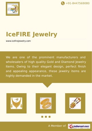 +91-8447569080
A Member of
IceFIRE Jewelry
www.icefirejewelry.com
We are one of the prominent manufacturers and
wholesalers of high quality Gold and Diamond Jewelry
Items. Owing to their elegant design, perfect ﬁnish
and appealing appearance, these jewelry items are
highly demanded in the market.
 