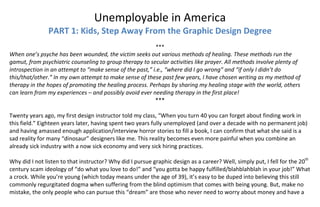 Unemployable in America 
PART 1: Kids, Step Away From the Graphic Design Degree 
 
*** 
When one’s psyche has been wounded, the victim seeks out various methods of healing. These methods run the 
gamut, from psychiatric counseling to group therapy to secular activities like prayer. All methods involve plenty of 
introspection in an attempt to “make sense of the past,” i.e., “where did I go wrong” and “if only I didn’t do 
this/that/other.” In my own attempt to make sense of these past few years, I have chosen writing as my method of 
therapy in the hopes of promoting the healing process. Perhaps by sharing my healing stage with the world, others 
can learn from my experiences – and possibly avoid ever needing therapy in the first place! 
*** 
 
Twenty years ago, my first design instructor told my class, “When you turn 40 you can forget about finding work in 
this field.” Eighteen years later, having spent two years fully unemployed (and over a decade with no permanent job) 
and having amassed enough application/interview horror stories to fill a book, I can confirm that what she said is a 
sad reality for many “dinosaur” designers like me. This reality becomes even more painful when you combine an 
already sick industry with a now sick economy and very sick hiring practices. 
 
Why did I not listen to that instructor? Why did I pursue graphic design as a career? Well, simply put, I fell for the 20th
 
century scam ideology of “do what you love to do!” and “you gotta be happy fulfilled/blahblahblah in your job!” What 
a crock. While you’re young (which today means under the age of 39), it’s easy to be duped into believing this still 
commonly regurgitated dogma when suffering from the blind optimism that comes with being young. But, make no 
mistake, the only people who can pursue this “dream” are those who never need to worry about money and have a 
 