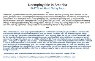 Unemployable in America 
PART 3: Air Head Chicky Poos 
 
*** 
When one’s psyche has been wounded, the victim seeks out various methods of healing. These methods run the 
gamut, from psychiatric counseling to group therapy to secular activities like prayer. All methods involve plenty of 
introspection in an attempt to “make sense of the past,” i.e., “where did I go wrong” and “if only I didn’t do 
this/that/other.” In my own attempt to make sense of these past few years, I have chosen writing as my method of 
therapy in the hopes of promoting the healing process. Perhaps by sharing my healing stage with the world, others 
can learn from my experiences – and possibly avoid ever needing therapy in the first place! 
 
*** 
 
“You are tech savvy, a blue‐chip experienced software and network support guru plus a veteran sales exec who 
has sold over a billion dollars worth of product over the phone. You apply for a job that only requires a high 
school degree and “some sales experience preferred.” After learning about the job you realize it’s so easy it will 
be like shooting fish in a barrel. Your competition mostly consists of kids who might have a semester or two of 
community college at best and were in middle school on 9‐11. You are the highest rated producer in your last two 
jobs — with years of high end sales success — in the entire company and most of your competition maybe worked 
a year or two at Verizon or AT&T customer service. You ace the phone interview and are given praise, you then 
score a 100 on the preemployment test. They call back all smiles and happy faces; it’s clear they want you. You 
know and they know they would be lucky to get someone like you. All that stands between you and employment 
is merely a formality, a face to face interview to make sure you’re legal to work in the US and a simple criminal 
background check. 
 
“But then you walk into the interview and the person conducting it is another 24 year‐old kid…” 
 
Continue reading at http://freethoughtblogs.com/zingularity/2014/08/10/same‐old‐same‐old/ 
 