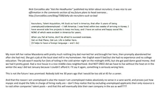 Folks, there is something very wrong here. I am well aware that I have made some very bad decisions in my life. But 
having my ability to earn a good living completely stripped from me is a punishment I never expected (seems like 
being sentenced to death for shoplifting). 
 
Nick Corcodilos aka "Ask the Headhunter" published my letter about recruiters; it 
was nice to see affirmation in the comments section of my future plans to head 
overseas... http://corcodilos.com/blog/7300/why‐do‐recruiters‐suck‐so‐bad 
 
 
 
 
My mom left her native Macedonia with pretty much nothing (my dad married her and brought her here, then 
promptly abandoned her after she had me). She got a job at the local steel mill in my hometown. Her English wasn't 
bad but she had no experience and no college education. The job wasn't exactly fun (lots of toiling in the cold winter 
night on the midnight shift), but she got paid damn good money. And we had it pretty good. Had a nice house in a 
nice middle‐class neighborhood. And NOT ONCE did we have to live without the heat on in the winter the way I did 
last January because I couldn’t afford it. I’ll say it again, something is seriously wrong here. 
 