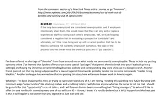  
This is not the future I was promised. Nobody told me 30 years ago that I would be too old at 45 for a career. 
 
And that the reason I am unemployed is also the reason I am unemployed makes absolutely no sense in a sane 
world, and proves just how myopic and stupid the folks in charge of hiring really are – don’t they realize that by 
excluding unemployed applicants their only resource is to raid other companies’ talent pools – and that this will 
eventually bite their own company in the ass as well???? 
 
From the comments section of a New York Times article…makes ya go “hmmmm”… 
http://www.nytimes.com/2014/04/04/business/economy/out‐of‐work‐out‐of‐ 
benefits‐and‐running‐out‐of‐options.html 
 
 
 
 
 