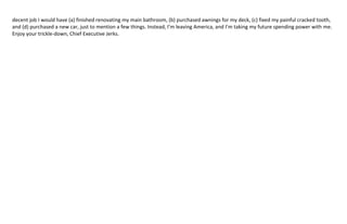 From the previous NYT article…I would correct the commenter in 
that the age of execution in “Logan’s Run” was 30… 
 
 
 
Oh, and I will NEVER again hand over my personal tax returns in order to be considered for a job. 
 
In conclusion, I don't know where my path will lead me from here (other than far, far away). And when I leave, I see 
no reason to ever come back. I certainly am NOT coming back for minimum wage at Wal‐Mart! (Remember, I’ve 
already been rejected by Target…) And here’s an economics lesson for you Chief Executive Jerks who continue to 
 