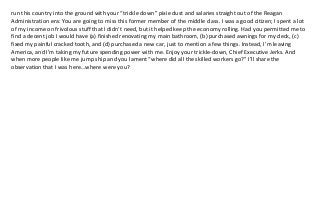 run this country into the ground with your “trickle down” pixie dust and salaries straight out of the Reagan 
Administration era: You are going to miss this former member of the middle class. I was a good citizen; I spent a lot 
of my income on frivolous stuff that I didn’t need, but it helped keep the economy rolling. Had you permitted me to 
find a decent job I would have (a) finished renovating my main bathroom, (b) purchased awnings for my deck, (c) 
fixed my painful cracked tooth, and (d) purchased a new car, just to mention a few things. Instead, I’m leaving 
America, and I’m taking my future spending power with me. Enjoy your trickle‐down, Chief Executive Jerks. And 
when more people like me jump ship and you lament “where did all the skilled workers go?” I’ll share the 
observation that I was here…where were you? 
 
 