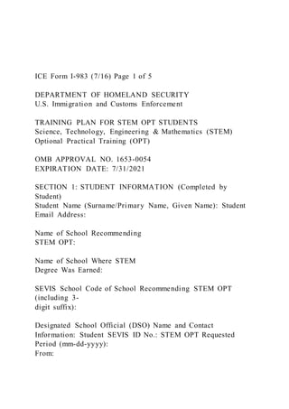 ICE Form I-983 (7/16) Page 1 of 5
DEPARTMENT OF HOMELAND SECURITY
U.S. Immigration and Customs Enforcement
TRAINING PLAN FOR STEM OPT STUDENTS
Science, Technology, Engineering & Mathematics (STEM)
Optional Practical Training (OPT)
OMB APPROVAL NO. 1653-0054
EXPIRATION DATE: 7/31/2021
SECTION 1: STUDENT INFORMATION (Completed by
Student)
Student Name (Surname/Primary Name, Given Name): Student
Email Address:
Name of School Recommending
STEM OPT:
Name of School Where STEM
Degree Was Earned:
SEVIS School Code of School Recommending STEM OPT
(including 3-
digit suffix):
Designated School Official (DSO) Name and Contact
Information: Student SEVIS ID No.: STEM OPT Requested
Period (mm-dd-yyyy):
From:
 