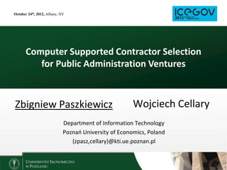 October 24th, 2012, Albany, NY




       Computer Supported Contractor Selection
          for Public Administration Ventures



Zbigniew Paszkiewicz                                   Wojciech Cellary
                             Department of Information Technology
                             Poznao University of Economics, Poland
                                {zpasz,cellary}@kti.ue.poznan.pl
 
