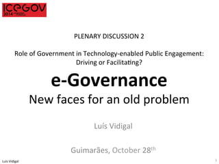 Luis 
Vidigal 
PLENARY 
DISCUSSION 
2 
Role 
of 
Government 
in 
Technology-­‐enabled 
Public 
Engagement: 
Driving 
or 
FacilitaIng? 
e-­‐Governance 
New 
faces 
for 
an 
old 
problem 
Luís 
Vidigal 
Guimarães, 
October 
28th 
1 
 