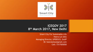 ICEGOV 2017
8th March 2017, New Delhi
Smart City For Sustainable Life
Heera Lal (IAS)
Managing Director, UPDESCO, GoUP
ID: heeralalias@gmail.com
Cell: 7317505050
 