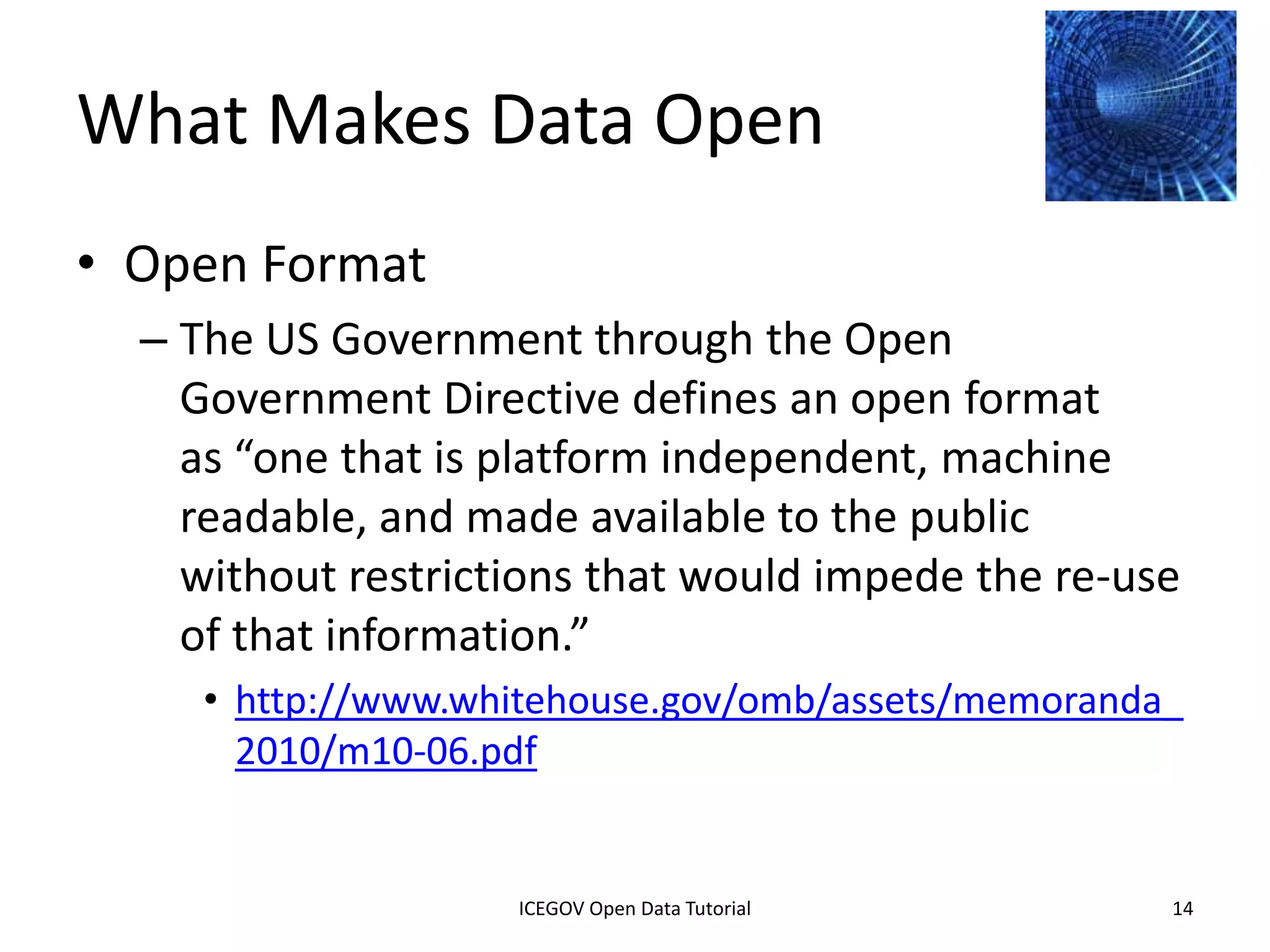 What Makes Data Open
• Open Format
    – The US Government through the Open
      Government Directive defines an open format
      as “one that is platform independent, machine
      readable, and made available to the public
      without restrictions that would impede the re-use
      of that information.”
         • http://www.whitehouse.gov/omb/assets/memoranda_
           2010/m10-06.pdf


              2012 INTERNATIONAL OPEN GOVERNMENT DATA CONFERENCE—OPEN GOV DATA TUTORIAL
9 July 2012                            ICEGOV Open Data Tutorial                          14
 
