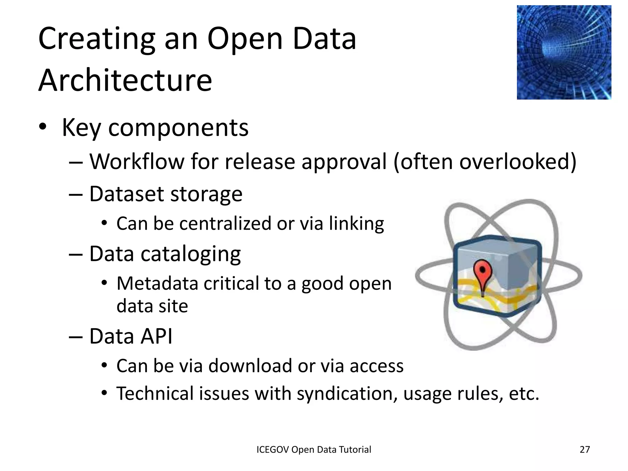 Making Data
Open, Accessible, and
Discoverable
• Architecture for systems and technology
• Processes for publishing data
• Policies for ensuring data is
  open, accessible, and obtainable




              2012 INTERNATIONAL OPEN GOVERNMENT DATA CONFERENCE—OPEN GOV DATA TUTORIAL
9 July 2012                            ICEGOV Open Data Tutorial                          27
 