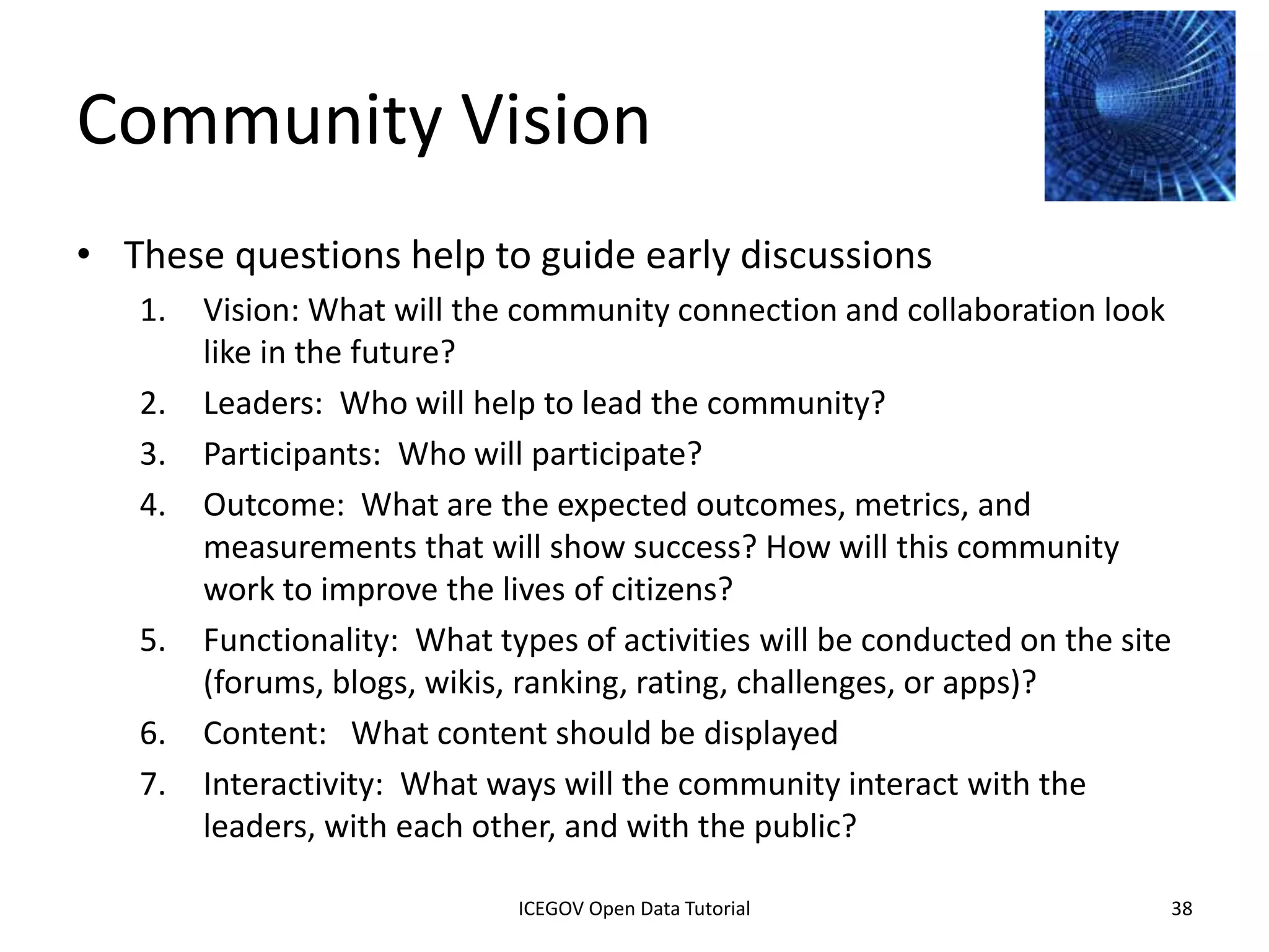 Creating Community
• Communities are public-facing
  spaces that present
  data, information, and subject
  matter knowledge about a single
  topic from many organizations in
  one place
    – The topics for communities can be
      chosen based on priorities from the
      public, departments based on their
      mission, or issues of national
      importance
              2012 INTERNATIONAL OPEN GOVERNMENT DATA CONFERENCE—OPEN GOV DATA TUTORIAL
9 July 2012                            ICEGOV Open Data Tutorial                          38
 