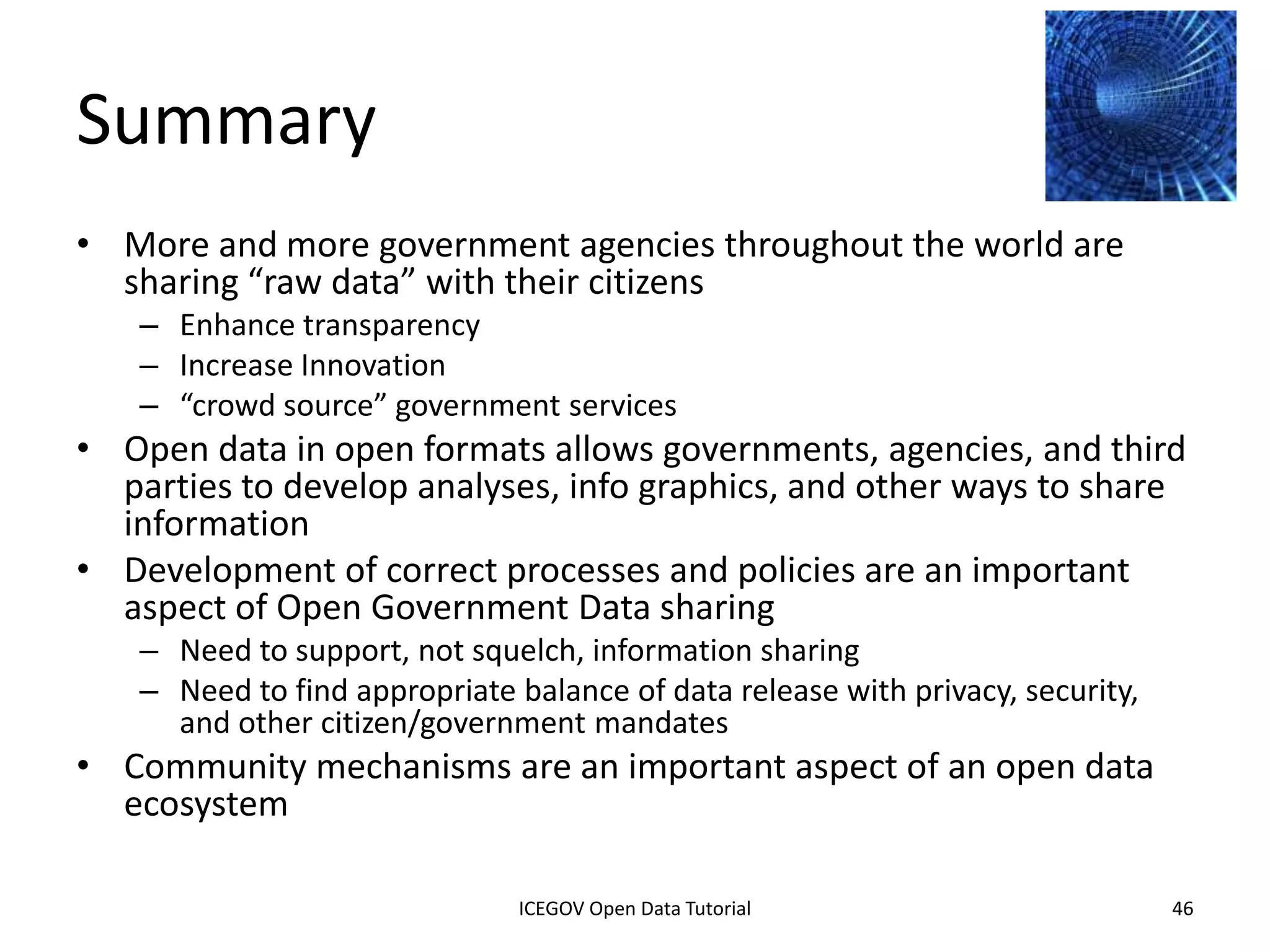 Additional Topics
• Licensing, provenance, languages
• Metadata design (international)
• Trust – government data is controversial, who
  controls it?
• Scaling – over 1M datasets and growing fast
    – How to search, store, link, translate, and archive
• Versioning and updating
• Visualization beyond the single dataset
• Boundaries of open data
              2012 INTERNATIONAL OPEN GOVERNMENT DATA CONFERENCE—OPEN GOV DATA TUTORIAL
9 July 2012                            ICEGOV Open Data Tutorial                          46
 