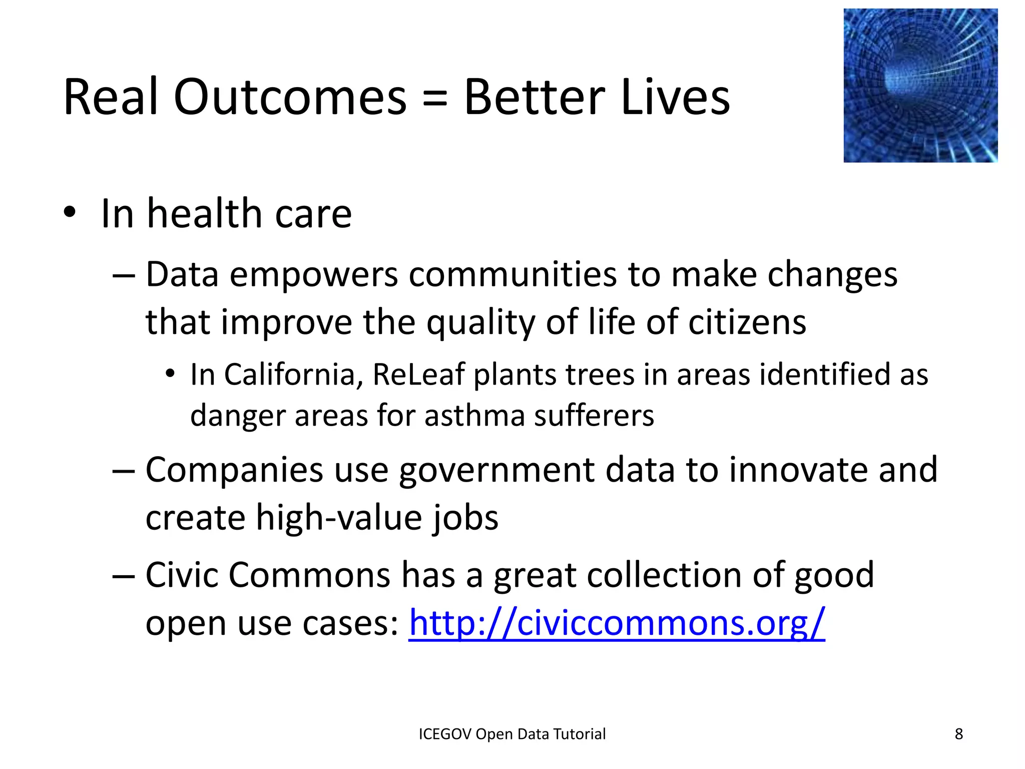 Real Outcomes = Better Lives
• In health care
    – Data empowers communities to make changes
      that improve the quality of life of citizens
         • In California, ReLeaf plants trees in areas identified as
           danger areas for asthma sufferers
    – Companies use government data to innovate and
      create high-value jobs
    – Civic Commons has a great collection of good
      open use cases: http://civiccommons.org/

              2012 INTERNATIONAL OPEN GOVERNMENT DATA CONFERENCE—OPEN GOV DATA TUTORIAL
9 July 2012                            ICEGOV Open Data Tutorial                          8
 