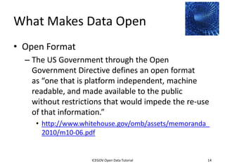 What Makes Data Open
• Open Format
    – The US Government through the Open
      Government Directive defines an open format
      as “one that is platform independent, machine
      readable, and made available to the public
      without restrictions that would impede the re-use
      of that information.”
         • http://www.whitehouse.gov/omb/assets/memoranda_
           2010/m10-06.pdf


              2012 INTERNATIONAL OPEN GOVERNMENT DATA CONFERENCE—OPEN GOV DATA TUTORIAL
9 July 2012                            ICEGOV Open Data Tutorial                          14
 