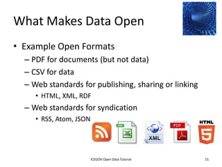 What Makes Data Open
• Example Open Formats
    – PDF for documents (but not data)
    – CSV for data
    – Web standards for publishing, sharing or linking
         • HTML, XML, RDF
    – Web standards for syndication
         • RSS, Atom, JSON




              2012 INTERNATIONAL OPEN GOVERNMENT DATA CONFERENCE—OPEN GOV DATA TUTORIAL
9 July 2012                            ICEGOV Open Data Tutorial                          15
 