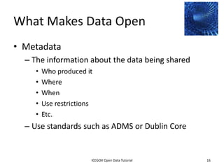 What Makes Data Open
• Metadata
    – The information about the data being shared
         •    Who produced it
         •    Where
         •    When
         •    Use restrictions
         •    Etc.
    – Use standards such as ADMS or Dublin Core


               2012 INTERNATIONAL OPEN GOVERNMENT DATA CONFERENCE—OPEN GOV DATA TUTORIAL
9 July 2012                             ICEGOV Open Data Tutorial                          16
 