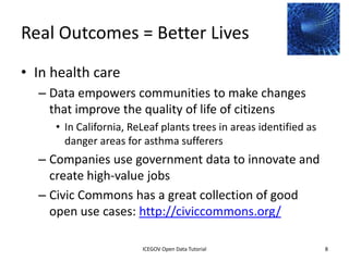 Real Outcomes = Better Lives
• In health care
    – Data empowers communities to make changes
      that improve the quality of life of citizens
         • In California, ReLeaf plants trees in areas identified as
           danger areas for asthma sufferers
    – Companies use government data to innovate and
      create high-value jobs
    – Civic Commons has a great collection of good
      open use cases: http://civiccommons.org/

              2012 INTERNATIONAL OPEN GOVERNMENT DATA CONFERENCE—OPEN GOV DATA TUTORIAL
9 July 2012                            ICEGOV Open Data Tutorial                          8
 