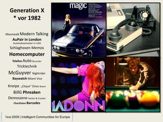 Generation X
    * vor 1982

Moonwalk Modern        Talking
     AuPair in London
     Auslandssemester in USA
   Schlaghosen Memos
  Homecomputer
     Telefon Auto Recorder
        Tricktechnik
  McGuyver Nightrider
     Baywatch Miami Vice

  Kneipe   „Clique“ Zines Boxen

     BillG Phreaken
  Demoszene Hacker & Cracker
      Chartlisten Barcodes




ice:2008 | Intelligent Communities for Europe
 