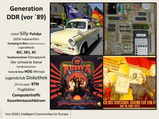 Generation
 DDR (vor `89)

    KARAT   Silly Puhdys
      DEFA Indianerfilm
 Camping in Binz FdGB Ferienheim
        JugendMode
        BIC, SR1, KC
 Taschenrechner Fotoapparat
    Der schwarze Kanal
        Sandmännchen
  Fuchs & Elster HOG   Mitropa
Jugendclub Diskothek
    „FDJ Gruppe“ KTN
         Flugblätter
     Computertreffs
 Kassettentauschbörsen


ice:2008 | Intelligent Communities for Europe
 