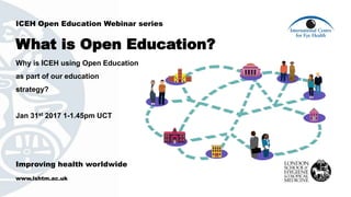Improving health worldwide
www.lshtm.ac.uk
ICEH Open Education Webinar series
What is Open Education?
Why is ICEH using Open Education
as part of our education
strategy?
Jan 31st 2017 1-1.45pm UCT
 