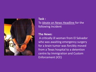 Task :
To ideate on News Headline for the
following Incident
The News:
A critically ill woman from El Salvador
who was awaiting emergency surgery
for a brain tumor was forcibly moved
from a Texas hospital to a detention
centre by Immigration and Custom
Enforcement (ICE)
 