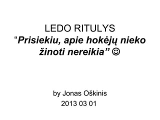 LEDO RITULYS
“Prisiekiu, apie hokėjų nieko
žinoti nereikia” 
by Jonas Oškinis
2013 03 01
 