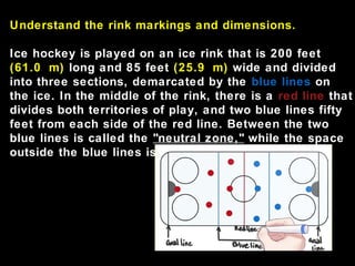 Understand the rink markings and dimensions.
Ice hockey is played on an ice rink that is 200 feet
(61.0 m) long and 85 feet (25.9 m) wide and divided
into three sections, demarcated by the blue lines on
the ice. In the middle of the rink, there is a red line that
divides both territories of play, and two blue lines fifty
feet from each side of the red line. Between the two
blue lines is called the "neutral zone," while the space
outside the blue lines is defended by each team.
 