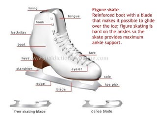 Figure skate
Reinforced boot with a blade
that makes it possible to glide
over the ice; figure skating is
hard on the ankles so the
skate provides maximum
ankle support.
 